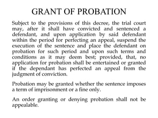 GRANT OF PROBATION
Subject to the provisions of this decree, the trial court
may, after it shall have convicted and sentenced a
defendant, and upon application by said defendant
within the period for perfecting an appeal, suspend the
execution of the sentence and place the defendant on
probation for such period and upon such terms and
conditions as it may deem best; provided, that, no
application for probation shall be entertained or granted
if the dependant has perfected an appeal from the
judgment of conviction.
Probation may be granted whether the sentence imposes
a term of imprisonment or a fine only.
An order granting or denying probation shall not be
appealable.
 