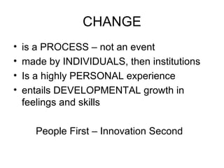 CHANGE is a PROCESS – not an event made by INDIVIDUALS, then institutions Is a highly PERSONAL experience entails DEVELOPMENTAL growth in feelings and skills People First – Innovation Second 