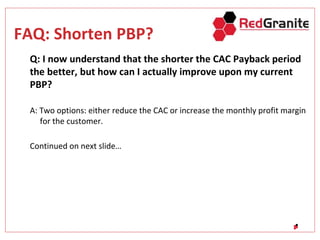 FAQ: Shorten PBP?
Q: I now understand that the shorter the CAC Payback period
the better, but how can I actually improve upon my current
PBP?
A: Two options: either reduce the CAC or increase the monthly profit margin
for the customer.
Continued on next slide…
 