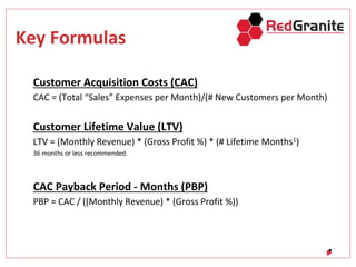 Key Formulas
Customer Acquisition Costs (CAC)
CAC = (Total “Sales” Expenses per Month)/(# New Customers per Month)
Customer Lifetime Value (LTV)
LTV = (Monthly Revenue) * (Gross Profit %) * (# Lifetime Months1)
36 months or less recommended.
CAC Payback Period - Months (PBP)
PBP = CAC / ((Monthly Revenue) * (Gross Profit %))
 