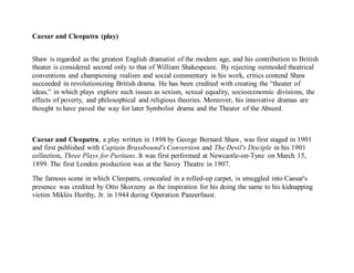Caesar and Cleopatra (play)
Shaw is regarded as the greatest English dramatist of the modern age, and his contribution to British
theater is considered second only to that of William Shakespeare. By rejecting outmoded theatrical
conventions and championing realism and social commentary in his work, critics contend Shaw
succeeded in revolutionizing British drama. He has been credited with creating the “theater of
ideas,” in which plays explore such issues as sexism, sexual equality, socioeconomic divisions, the
effects of poverty, and philosophical and religious theories. Moreover, his innovative dramas are
thought to have paved the way for later Symbolist drama and the Theater of the Absurd.
Caesar and Cleopatra, a play written in 1898 by George Bernard Shaw, was first staged in 1901
and first published with Captain Brassbound's Conversion and The Devil's Disciple in his 1901
collection, Three Plays for Puritans. It was first performed at Newcastle-on-Tyne on March 15,
1899. The first London production was at the Savoy Theatre in 1907.
The famous scene in which Cleopatra, concealed in a rolled-up carpet, is smuggled into Caesar's
presence was credited by Otto Skorzeny as the inspiration for his doing the same to his kidnapping
victim Miklós Horthy, Jr. in 1944 during Operation Panzerfaust.
 