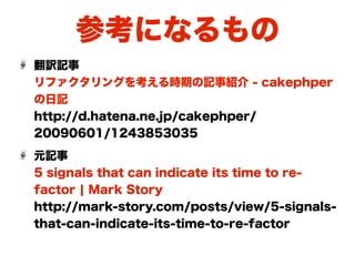 参考になるもの
翻訳記事
リファクタリングを考える時期の記事紹介 - cakephper
の日記
http://d.hatena.ne.jp/cakephper/
20090601/1243853035
元記事
5 signals that can indicate its time to re-
factor ¦ Mark Story
http://mark-story.com/posts/view/5-signals-
that-can-indicate-its-time-to-re-factor
 