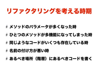 リファクタリングを考える時期

メソッドのパラメータが多くなった時

ひとつのメソッドが多機能になってしまった時
同じようなコードがいくつも存在している時

名前の付け方が悪い時

あるべき場所（階層）にあるべきコードを書く
 