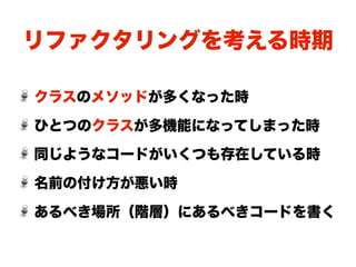 リファクタリングを考える時期

クラスのメソッドが多くなった時

ひとつのクラスが多機能になってしまった時
同じようなコードがいくつも存在している時

名前の付け方が悪い時

あるべき場所（階層）にあるべきコードを書く
 