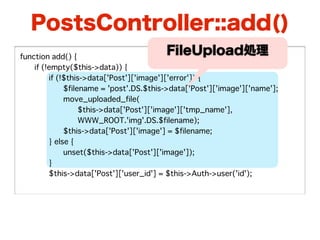 PostsController::add()
function add() {
                                         FileUpload処理
�   if (!empty($this->data)) {
�   �    if (!$this->data['Post']['image']['error']) {
�   �    �    $filename = 'post'.DS.$this->data['Post']['image']['name'];
�   �    �    move_uploaded_file(
�   �    �    �    $this->data['Post']['image']['tmp_name'],
�   �    �    �    WWW_ROOT.'img'.DS.$filename);
�   �    �    $this->data['Post']['image'] = $filename;
�   �    } else {
�   �    �    unset($this->data['Post']['image']);
�   �    }
�   �    $this->data['Post']['user_id'] = $this->Auth->user('id');
 