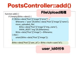 PostsController::add()
function add() {
                                         FileUpload処理
�   if (!empty($this->data)) {
�   �    if (!$this->data['Post']['image']['error']) {
�   �    �    $filename = 'post'.DS.$this->data['Post']['image']['name'];
�   �    �    move_uploaded_file(
�   �    �    �    $this->data['Post']['image']['tmp_name'],
�   �    �    �    WWW_ROOT.'img'.DS.$filename);
�   �    �    $this->data['Post']['image'] = $filename;
�   �    } else {
�   �    �    unset($this->data['Post']['image']);
�   �    }
�   �    $this->data['Post']['user_id'] = $this->Auth->user('id');


                                          user_idの付与
 