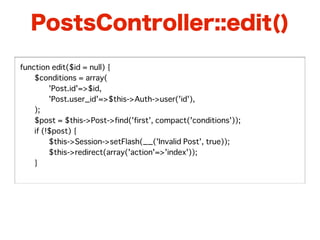 PostsController::edit()

function edit($id = null) {
�   $conditions = array(
�   �    'Post.id'=>$id,
�   �    'Post.user_id'=>$this->Auth->user('id'),
�   );
�   $post = $this->Post->find('first', compact('conditions'));
�   if (!$post) {
�   �    $this->Session->setFlash(__('Invalid Post', true));
�   �    $this->redirect(array('action'=>'index'));
�   }
 