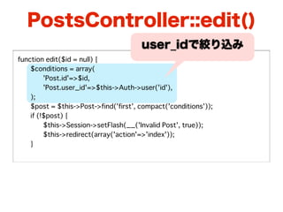 PostsController::edit()
                                       user_idで絞り込み
function edit($id = null) {
�   $conditions = array(
�   �    'Post.id'=>$id,
�   �    'Post.user_id'=>$this->Auth->user('id'),
�   );
�   $post = $this->Post->find('first', compact('conditions'));
�   if (!$post) {
�   �    $this->Session->setFlash(__('Invalid Post', true));
�   �    $this->redirect(array('action'=>'index'));
�   }
 