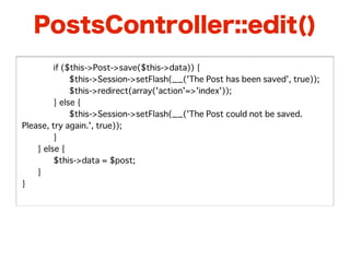 PostsController::edit()
�   �    if ($this->Post->save($this->data)) {
�   �    �    $this->Session->setFlash(__('The Post has been saved', true));
�   �    �    $this->redirect(array('action'=>'index'));
�   �    } else {
�   �    �    $this->Session->setFlash(__('The Post could not be saved.
Please, try again.', true));
�   �    }
�   } else {
�   �    $this->data = $post;
�   }
}
 