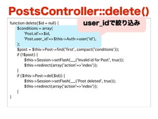 PostsController::delete()
function delete($id = null) {              user_idで絞り込み
�   $conditions = array(
�   �    'Post.id'=>$id,
�   �    'Post.user_id'=>$this->Auth->user('id'),
�   );
�   $post = $this->Post->find('first', compact('conditions'));
�   if (!$post) {
�   �    $this->Session->setFlash(__('Invalid id for Post', true));
�   �    $this->redirect(array('action'=>'index'));
�   }
�   if ($this->Post->del($id)) {
�   �    $this->Session->setFlash(__('Post deleted', true));
�   �    $this->redirect(array('action'=>'index'));
�   }
}
 