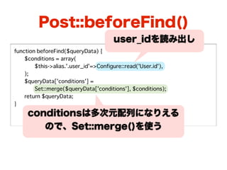 Post::beforeFind()
                                       user_idを読み出し
function beforeFind($queryData) {
�   $conditions = array(
�   �   $this->alias.'.user_id'=>Configure::read('User.id'),
�   );
�   $queryData['conditions'] =
  �     Set::merge($queryData['conditions'], $conditions);
�   return $queryData;
}
     conditionsは多次元配列になりえる
        ので、Set::merge()を使う
 