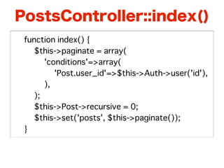 PostsController::index()
�   function index() {
�   � $this->paginate = array(
�   � � 'conditions'=>array(
�   � � � 'Post.user_id'=>$this->Auth->user('id'),
�   � � ),
�   � );
�   � $this->Post->recursive = 0;
�   � $this->set('posts', $this->paginate());
�   }
 