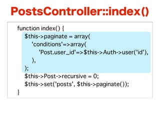 PostsController::index()
�   function index() {
�   � $this->paginate = array(
�   � � 'conditions'=>array(
�   � � � 'Post.user_id'=>$this->Auth->user('id'),
�   � � ),
�   � );
�   � $this->Post->recursive = 0;
�   � $this->set('posts', $this->paginate());
�   }
 