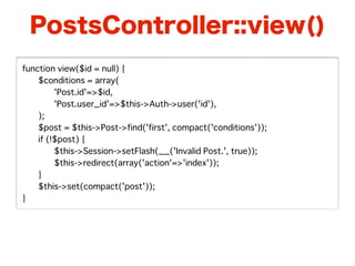 PostsController::view()
function view($id = null) {
�   $conditions = array(
�   �    'Post.id'=>$id,
�   �    'Post.user_id'=>$this->Auth->user('id'),
�   );
�   $post = $this->Post->find('first', compact('conditions'));
�   if (!$post) {
�   �    $this->Session->setFlash(__('Invalid Post.', true));
�   �    $this->redirect(array('action'=>'index'));
�   }
�   $this->set(compact('post'));
}
 