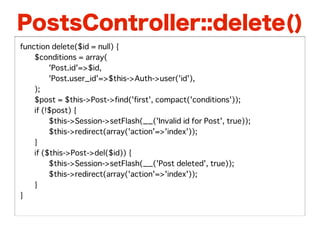 PostsController::delete()
function delete($id = null) {
�   $conditions = array(
�   �    'Post.id'=>$id,
�   �    'Post.user_id'=>$this->Auth->user('id'),
�   );
�   $post = $this->Post->find('first', compact('conditions'));
�   if (!$post) {
�   �    $this->Session->setFlash(__('Invalid id for Post', true));
�   �    $this->redirect(array('action'=>'index'));
�   }
�   if ($this->Post->del($id)) {
�   �    $this->Session->setFlash(__('Post deleted', true));
�   �    $this->redirect(array('action'=>'index'));
�   }
}
 