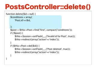 PostsController::delete()
function delete($id = null) {
�   $conditions = array(
�   �    'Post.id'=>$id,
�   �    'Post.user_id'=>$this->Auth->user('id'),
�   );
�   $post = $this->Post->find('first', compact('conditions'));
�   if (!$post) {
�   �    $this->Session->setFlash(__('Invalid id for Post', true));
�   �    $this->redirect(array('action'=>'index'));
�   }
�   if ($this->Post->del($id)) {
�   �    $this->Session->setFlash(__('Post deleted', true));
�   �    $this->redirect(array('action'=>'index'));
�   }
}
 