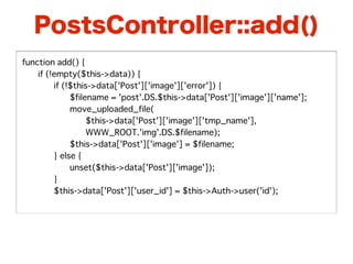 PostsController::add()
function add() {
�   if (!empty($this->data)) {
�   �    if (!$this->data['Post']['image']['error']) {
�   �    �    $filename = 'post'.DS.$this->data['Post']['image']['name'];
�   �    �    move_uploaded_file(
�   �    �    �    $this->data['Post']['image']['tmp_name'],
�   �    �    �    WWW_ROOT.'img'.DS.$filename);
�   �    �    $this->data['Post']['image'] = $filename;
�   �    } else {
�   �    �    unset($this->data['Post']['image']);
�   �    }
�   �    $this->data['Post']['user_id'] = $this->Auth->user('id');
 