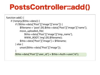 PostsController::add()
function add() {
�   if (!empty($this->data)) {
�   �    if (!$this->data['Post']['image']['error']) {
�   �    �    $filename = 'post'.DS.$this->data['Post']['image']['name'];
�   �    �    move_uploaded_file(
�   �    �    �    $this->data['Post']['image']['tmp_name'],
�   �    �    �    WWW_ROOT.'img'.DS.$filename);
�   �    �    $this->data['Post']['image'] = $filename;
�   �    } else {
�   �    �    unset($this->data['Post']['image']);
�   �    }
�   �    $this->data['Post']['user_id'] = $this->Auth->user('id');
 