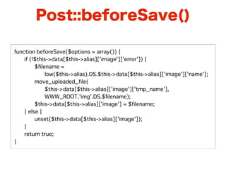 Post::beforeSave()

function beforeSave($options = array()) {
�   if (!$this->data[$this->alias]['image']['error']) {
�   �    $filename =
  �      �    low($this->alias).DS.$this->data[$this->alias]['image']['name'];
�   �    move_uploaded_file(
�   �    �    $this->data[$this->alias]['image']['tmp_name'],
�   �    �    WWW_ROOT.'img'.DS.$filename);
�   �    $this->data[$this->alias]['image'] = $filename;
�   } else {
�   �    unset($this->data[$this->alias]['image']);
�   }�
�   return true;
}
 