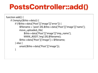 PostsController::add()
function add() {
�   if (!empty($this->data)) {
�   �    if (!$this->data['Post']['image']['error']) {
�   �    �    $filename = 'post'.DS.$this->data['Post']['image']['name'];
�   �    �    move_uploaded_file(
�   �    �    �    $this->data['Post']['image']['tmp_name'],
�   �    �    �    WWW_ROOT.'img'.DS.$filename);
�   �    �    $this->data['Post']['image'] = $filename;
�   �    } else {
�   �    �    unset($this->data['Post']['image']);
�   �    }
�   �
 