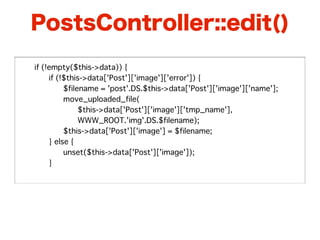 PostsController::edit()

�   if (!empty($this->data)) {
�   �    if (!$this->data['Post']['image']['error']) {
�   �    �    $filename = 'post'.DS.$this->data['Post']['image']['name'];
�   �    �    move_uploaded_file(
�   �    �    �    $this->data['Post']['image']['tmp_name'],
�   �    �    �    WWW_ROOT.'img'.DS.$filename);
�   �    �    $this->data['Post']['image'] = $filename;
�   �    } else {
�   �    �    unset($this->data['Post']['image']);
�   �    }
 