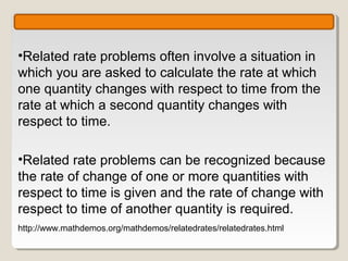 •Related rate problems often involve a situation in
which you are asked to calculate the rate at which
one quantity changes with respect to time from the
rate at which a second quantity changes with
respect to time.

•Related rate problems can be recognized because
the rate of change of one or more quantities with
respect to time is given and the rate of change with
respect to time of another quantity is required.
http://www.mathdemos.org/mathdemos/relatedrates/relatedrates.html
 