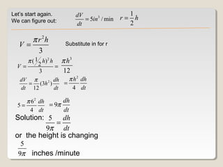 Let’s start again.               dV                  1
We can figure out:                  = 5in3 / min   r= h
                                 dt                  2

      π r 2h
   V=                      Substitute in for r
        3
       π ( 1 2 h) 2 h     π h3
  V=                    =
             3            12
   dV π   2 dh    π h 2 dh
     = (3h )    =
   dt 12     dt    4 dt

     π 62 dh      dh
  5=         = 9π
      4 dt        dt
 Solution: 5 dh
             =
          9π dt
 or the height is changing
   5
  9π inches /minute
 