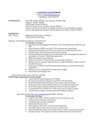 CALEB KILLINGSWORTH<br />Email: Caleb120@gmail.com<br />Cell Phone: 214.578.8718<br />TECHNOLOGY: Web: PHP, HTML, DHTML, CSS, JavaScript, XHTML, XML<br />Databases: MySQL, MSSQL <br />CMS: Drupal, Joomla, WordPress, <br />Hardware: Routers (Cisco included), Switches, Modems <br />Software /OS: Microsoft Office Suite, Adobe CS5 (Dreamweaver, Photoshop, Fireworks, Acrobat, InDesign, Flash), Windows 1998-7 Including server editions, Cent OS, VMWare<br />EXPERIENCE:<br />2005 – PresentIndependent Web Designer / Developer<br />Clients include the following:<br />                           Stratmark – Direct Response Marketing (10/2010-Present)<br />Web Designer, Developer<br />Designed emails and webpages using HTML, CSS, Convio/Mailchimp Conditionals, and PHP<br />Build of Emails in HTML and (inline) CSS with appropriate Landing Pages<br />Responsible for distribution of Emails using clients such as MailChimp and Convio<br />Attended weekly status meetings and many project meetings<br />Performed Widget Development from Scratch using iFrames with integration to facebook and straight to a customer’s MailChimp signup form<br />Widget Development using Widgetbox<br />Extensive use of Convio Donation Forms, Landing Pages, and Emails<br />Worked in team environment with Client Services, Projects Manager, Creative Executive, and other Developers<br />Experienced in testing all sites and email through Litmus for cross browser/email client compatibility<br />Worked on creative development for banner ads and widgets<br />Edited Drupal and Wordpress Sites<br />                     Plonka Interactive Web Agency (08/2010 – 09/2010)<br />                          Web Developer Specializing in Joomla and PHP<br />Customized PHP Scripts integrating with MySQL<br />Re-Coded many Joomla Components Using PHP to add functionality<br />Worked On MySQL Database Schemas using Joomla Component Frabrik<br />Worked with team to design database schema for client requested functionality<br />Wrote PHP to ingrate with above mentioned schema for front end usability<br />Converted PSD files to HTML/CSS to make all text site for Google Translator<br />Attended weekly company meetings and presented updates on projects<br />             Rad Sciences Group (http://www.mymedport.com) (09/2009 – 08/2010)<br />Web Designer/Developer<br />Coded in CSS, HTML, XHTML, and PHP for mods on Joomla run site<br />Updated Joomla components and databases<br />Troubleshot bugs in Joomla components<br />Perform daily backups of site<br />Offer support for users of the sites social networking feature<br />Led design efforts to make site more attractive and functional<br />Made developmental changes based on page enter/exit statistics using Google Analytics<br />Attended meetings with company executives to address needs and present solutions<br />Caleb Killingsworth<br />Page Two<br />Globe Aware (http://www.globeaware.com)   (02/2008 – 03/2009)<br />Web Administrator / Network Administrator<br />Redesigned website using HTML, CSS, PHP, Flash, and XML for a non-profit organization specializing in humanitarian aid, utilizing industry recognized Web Standards.<br />Performed continual site maintenance and monitored server availability. <br />Led design efforts on multiple web pages simultaneously in order to update information for end users.<br />Website featured on CNN news in segment on Globe Aware.<br />Collaborated with Microsoft developers on fund raising site for Globe Aware after company was chosen by Bill Gates Foundation for charitable work.<br />Managed office network, routers, and servers.<br />Provided PC tech support to business users as needed.<br />Organized web campaign to drive user traffic to social networking outlets.   <br />Communicated with end users to increase website functionality<br />Served as technical liaison in weekly business meetings, informing business executives of technical problems and suggested solutions.<br />Streamlined web content to give concise presentation of online information.<br />Familiarity with Oracle 9i database web integration.<br />   <br />    ATV Escape (http://www.atvescape.com)   (01/2007 – Present)<br />Web Consultant / Developer – Part Time<br />Coded in CSS to assist design development for Joomla administered site.<br />Debugged website using D/HTML, CSS, and JavaScript.<br />Designed email newsletter template in CSS and HTML for SM2 Marketing component.<br />Consulted in user functionality to ensure ease of use and increase site traffic for ATV social networking website.<br />                     Music From Musicians (http://www.musicfrommusicians.com) – Personal Project<br />    Creator/Sole Designer/Developer/Operator<br />Joomla Run Social Networking Site for musicians to share their music<br />First site of its kind, no music is compressed and all is downloadable<br />Customized Many Joomla Components<br />Wrote all content<br />Ran Marketing using Google Adwords, Facebook Ads<br />Ran Ads through Google AdSense<br />Optimization through information through Google Analytics<br />SUMMARY:An IT professional with over 5 years experience in web design.  Very Experienced in HTML, CSS, XML, and PHP.  Experienced in many other technologies. Excellent verbal and written communication skills.  Experienced in requirements gathering, needs & solutions, presentation skills, and technical business analysis.  Experienced in working in a team environment and working well with other programmers.<br />REFERENCES:Dale Hannegan, Rad Sciences Group, Owner/Founder, 800.804.2345<br />Josh Arnold, ATV Escape, President, 972.743.3352<br />Susan Plonka, Plonka Interactive, Owner/President, 214.619.0100<br />