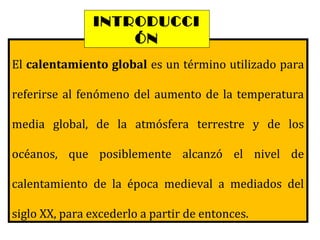 El calentamiento global es un término utilizado para
referirse al fenómeno del aumento de la temperatura
media global, de la atmósfera terrestre y de los
océanos, que posiblemente alcanzó el nivel de
calentamiento de la época medieval a mediados del
siglo XX, para excederlo a partir de entonces.
INTRODUCCI
ÓN
 