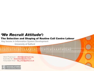 ‘ We Recruit Attitude’:   The Selection and Shaping of Routine Call Centre Labour Key Issues in Information System Development Albert Poghosyan –  [email_address]  Eyad Abu Ali -  [email_address]   Faraj Salah Amar –  [email_address] University of Salford 