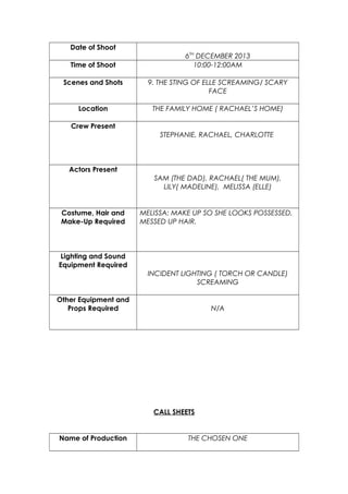 Date of Shoot
Time of Shoot

6TH DECEMBER 2013
10:00-12:00AM

Scenes and Shots

9. THE STING OF ELLE SCREAMING/ SCARY
FACE

Location

THE FAMILY HOME ( RACHAEL’S HOME)

Crew Present
STEPHANIE, RACHAEL, CHARLOTTE

Actors Present
SAM (THE DAD), RACHAEL( THE MUM),
LILY( MADELINE), MELISSA (ELLE)

Costume, Hair and
Make-Up Required

MELISSA: MAKE UP SO SHE LOOKS POSSESSED,
MESSED UP HAIR.

Lighting and Sound
Equipment Required
INCIDENT LIGHTING ( TORCH OR CANDLE)
SCREAMING
Other Equipment and
Props Required

N/A

CALL SHEETS

Name of Production

THE CHOSEN ONE

 