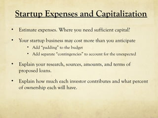 Startup Expenses and Capitalization
• Estimate expenses. Where you need sufficient capital?
• Your startup business may cost more than you anticipate
• Add “padding” to the budget
• Add separate “contingencies” to account for the unexpected
• Explain your research, sources, amounts, and terms of
proposed loans.
• Explain how much each investor contributes and what percent
of ownership each will have.
 