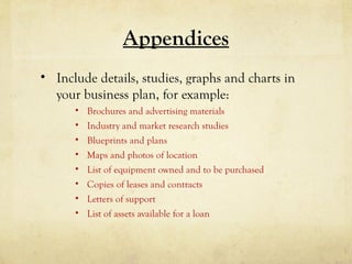 Appendices
• Include details, studies, graphs and charts in
your business plan, for example:
• Brochures and advertising materials
• Industry and market research studies
• Blueprints and plans
• Maps and photos of location
• List of equipment owned and to be purchased
• Copies of leases and contracts
• Letters of support
• List of assets available for a loan
 