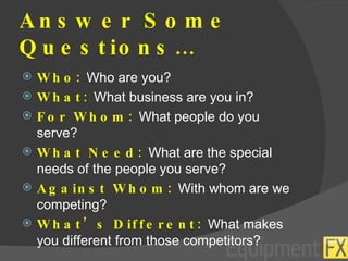 Answer Some Questions… Who:  Who are you? What:  What business are you in? For Whom:  What people do you serve? What Need:  What are the special needs of the people you serve? Against Whom:  With whom are we competing? What’s Different:  What makes you different from those competitors? 