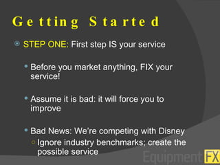 Getting Started STEP ONE:  First step IS your service Before you market anything, FIX your service! Assume it is bad: it will force you to improve Bad News: We’re competing with Disney Ignore industry benchmarks; create the possible service 