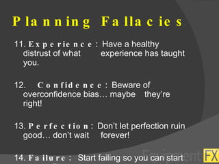 Planning Fallacies 11.  Experience:  Have a healthy distrust of what  experience has taught you. 12.   Confidence:  Beware of overconfidence bias… maybe  they’re right! 13.  Perfection:  Don’t let perfection ruin good… don’t wait  forever! 14.  Failure:  Start failing so you can start succeeding. 