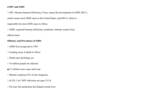 ● HIV and AIDS
○ HIV -Human Immuno-Deficiency Virus; causes the development of AIDS; HIV-1,
which causes most AIDS cases in the United States; and HIV-2, which is
responsible for most AIDS cases in Africa
○ AIDS- acquired immune deficiency syndrome; immune system loses
effectiveness
●History and Prevalence of AIDS
○ AIDS first recognized in 1981
○ Leading cause of death in Africa
○ Death rates declining, yet
○ 36 million people are infected
■ 2.1 million news cases each year
○ Women comprise 62% of new diagnoses
○ In US, 1 in 5 HIV infections are ages 13-24
○ No cure; but medication has helped extend lives
 