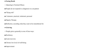 ● Facing Death
○ Adjusting to Terminal Illness
■ People do not respond to a diagnosis in a set pattern
■ "Dying role"
■ 3 elements: practical, relational, personal
■ Dignity Therapy
■ Reflection, recording what they want to be remembered for
● Grieving
○ People grieve generally in one of four ways:
■ Resiliency
■ Acute-recovery
■ Chronic low level of well-being
■ Improvement
 