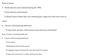 Rates of cancer
 Death rates for cancer declined during the 1990s
* Early detection and treatment
* Lifestyle factors (better diets, less smoking) play a large role in the lower rates of
cancer
 Cancers with decreasing death rates
*Lung, breast, prostate, colon/rectum cancer rates have all declined
Rates of cancer; increasing death rates
 Cancers with increasing death rates
*Liver cancer
*Melanoma (a form of skin cancer)
*Esophageal cancer (increased for men, decreased for women)
*Lung cancer (increase for women, decrease for men)
 
