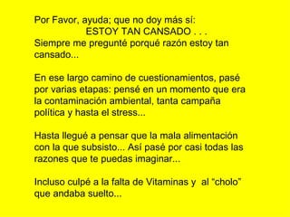 Por Favor, ayuda; que no doy más sí:  ESTOY TAN CANSADO . . . Siempre me pregunté porqué razón estoy tan cansado... En ese largo camino de cuestionamientos, pasé por varias etapas: pensé en un momento que era la contaminación ambiental, tanta campaña política y hasta el stress...  Hasta llegué a pensar que la mala alimentación con la que subsisto... Así pasé por casi todas las razones que te puedas imaginar... Incluso culpé a la falta de Vitaminas y  al “cholo” que andaba suelto... 