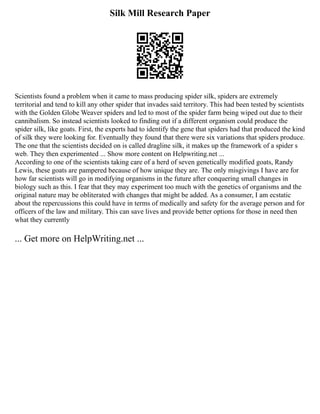 Silk Mill Research Paper
Scientists found a problem when it came to mass producing spider silk, spiders are extremely
territorial and tend to kill any other spider that invades said territory. This had been tested by scientists
with the Golden Globe Weaver spiders and led to most of the spider farm being wiped out due to their
cannibalism. So instead scientists looked to finding out if a different organism could produce the
spider silk, like goats. First, the experts had to identify the gene that spiders had that produced the kind
of silk they were looking for. Eventually they found that there were six variations that spiders produce.
The one that the scientists decided on is called dragline silk, it makes up the framework of a spider s
web. They then experimented ... Show more content on Helpwriting.net ...
According to one of the scientists taking care of a herd of seven genetically modified goats, Randy
Lewis, these goats are pampered because of how unique they are. The only misgivings I have are for
how far scientists will go in modifying organisms in the future after conquering small changes in
biology such as this. I fear that they may experiment too much with the genetics of organisms and the
original nature may be obliterated with changes that might be added. As a consumer, I am ecstatic
about the repercussions this could have in terms of medically and safety for the average person and for
officers of the law and military. This can save lives and provide better options for those in need then
what they currently
... Get more on HelpWriting.net ...
 
