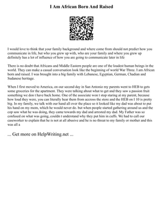 I Am African Born And Raised
I would love to think that your family background and where come from should not predict how you
communicate in life, but who you grew up with, who are your family and where you grew up
definitely has a lot of influence of how you are going to communicate later in life
There is no doubt that Africans and Middle Eastern people are one of the loudest human beings in the
world. They can make a casual conversation look like the beginning of world War Three. I am African
born and raised. I was brought into a big family with Lebanese, Egyptian, German, Chadian and
Sudanese heritage.
When I first moved to America, on our second day in San Antonio my parents went to HEB to gets
some groceries for the apartment. They were talking about what to get and they saw a passion fruit
something we don t have back home. One of the associate won t stop staring at my parent, because
how loud they were, you can literally hear them from accross the store and the HEB on I 10 is pretty
big. In my family, we talk with our hand all over the place so it looked like my dad was about to put
his hand on my mom, which he would never do. but when people started gathering around us and the
cop saw what he was doing, they came towards my dad and arrested my dad. My Father was so
confused on what was going, couldn t understand why they put him in cuffs. We had to call our
caseworker to explain that he is not at all abusive and he is no threat to my family or mother and this
was all a
... Get more on HelpWriting.net ...
 