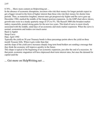 2.97
0.76% ... Show more content on Helpwriting.net ...
In the absence of economic disruptions, investors who risk their money for longer periods expect to
get a bigger reward in the form of higher interest than those who risk their money for shorter time
periods. Thus, as maturities lengthen, interest rates get progressively higher and the curve goes up.
December 1984, marked the middle of the longest postwar expansion. As the GDP chart above shows,
growth rates were in a steady quarterly range of 2% to 5%. The Russell 3000 (the broadest market
index), meanwhile, posted strong gains for the next two years. This kind of curve is most closely
associated with the middle, salad days of an economic and stock market expansion. When the curve is
normal, economists and traders rest much easier.
Back to Applet
Steep Curve
Date: April 1992
Typically the yield on 30 year Treasury bonds is three percentage points above the yield on three
month Treasury bills. When it gets wider than that
and the slope of the yield curve increases sharply long term bond holders are sending a message that
they think the economy will improve quickly in the future.
This shape is typical at the beginning of an economic expansion, just after the end of a recession. At
that point, economic stagnation will have depressed short term interest rates, but once the demand for
capital (and the
... Get more on HelpWriting.net ...
 