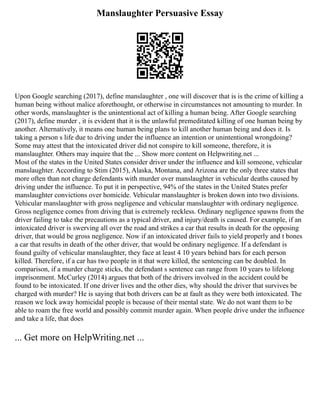 Manslaughter Persuasive Essay
Upon Google searching (2017), define manslaughter , one will discover that is is the crime of killing a
human being without malice aforethought, or otherwise in circumstances not amounting to murder. In
other words, manslaughter is the unintentional act of killing a human being. After Google searching
(2017), define murder , it is evident that it is the unlawful premeditated killing of one human being by
another. Alternatively, it means one human being plans to kill another human being and does it. Is
taking a person s life due to driving under the influence an intention or unintentional wrongdoing?
Some may attest that the intoxicated driver did not conspire to kill someone, therefore, it is
manslaughter. Others may inquire that the ... Show more content on Helpwriting.net ...
Most of the states in the United States consider driver under the influence and kill someone, vehicular
manslaughter. According to Stim (2015), Alaska, Montana, and Arizona are the only three states that
more often than not charge defendants with murder over manslaughter in vehicular deaths caused by
driving under the influence. To put it in perspective, 94% of the states in the United States prefer
manslaughter convictions over homicide. Vehicular manslaughter is broken down into two divisions.
Vehicular manslaughter with gross negligence and vehicular manslaughter with ordinary negligence.
Gross negligence comes from driving that is extremely reckless. Ordinary negligence spawns from the
driver failing to take the precautions as a typical driver, and injury/death is caused. For example, if an
intoxicated driver is swerving all over the road and strikes a car that results in death for the opposing
driver, that would be gross negligence. Now if an intoxicated driver fails to yield properly and t bones
a car that results in death of the other driver, that would be ordinary negligence. If a defendant is
found guilty of vehicular manslaughter, they face at least 4 10 years behind bars for each person
killed. Therefore, if a car has two people in it that were killed, the sentencing can be doubled. In
comparison, if a murder charge sticks, the defendant s sentence can range from 10 years to lifelong
imprisonment. McCurley (2014) argues that both of the drivers involved in the accident could be
found to be intoxicated. If one driver lives and the other dies, why should the driver that survives be
charged with murder? He is saying that both drivers can be at fault as they were both intoxicated. The
reason we lock away homicidal people is because of their mental state. We do not want them to be
able to roam the free world and possibly commit murder again. When people drive under the influence
and take a life, that does
... Get more on HelpWriting.net ...
 