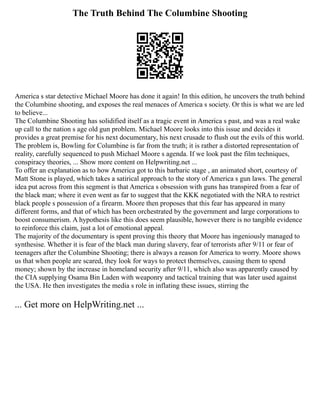 The Truth Behind The Columbine Shooting
America s star detective Michael Moore has done it again! In this edition, he uncovers the truth behind
the Columbine shooting, and exposes the real menaces of America s society. Or this is what we are led
to believe...
The Columbine Shooting has solidified itself as a tragic event in America s past, and was a real wake
up call to the nation s age old gun problem. Michael Moore looks into this issue and decides it
provides a great premise for his next documentary, his next crusade to flush out the evils of this world.
The problem is, Bowling for Columbine is far from the truth; it is rather a distorted representation of
reality, carefully sequenced to push Michael Moore s agenda. If we look past the film techniques,
conspiracy theories, ... Show more content on Helpwriting.net ...
To offer an explanation as to how America got to this barbaric stage , an animated short, courtesy of
Matt Stone is played, which takes a satirical approach to the story of America s gun laws. The general
idea put across from this segment is that America s obsession with guns has transpired from a fear of
the black man; where it even went as far to suggest that the KKK negotiated with the NRA to restrict
black people s possession of a firearm. Moore then proposes that this fear has appeared in many
different forms, and that of which has been orchestrated by the government and large corporations to
boost consumerism. A hypothesis like this does seem plausible, however there is no tangible evidence
to reinforce this claim, just a lot of emotional appeal.
The majority of the documentary is spent proving this theory that Moore has ingeniously managed to
synthesise. Whether it is fear of the black man during slavery, fear of terrorists after 9/11 or fear of
teenagers after the Columbine Shooting; there is always a reason for America to worry. Moore shows
us that when people are scared, they look for ways to protect themselves, causing them to spend
money; shown by the increase in homeland security after 9/11, which also was apparently caused by
the CIA supplying Osama Bin Laden with weaponry and tactical training that was later used against
the USA. He then investigates the media s role in inflating these issues, stirring the
... Get more on HelpWriting.net ...
 