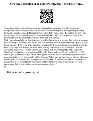 Zora Neale Hurston sThe Color Purple, And Their Eyes Were...
Throughout the beginning of time, there have always been some type of gender dominance.
Everywhere you traveled you would see the patriarchal system in place. As religion began taking
form, more societies supported the patriarchal system. Sally Purvis states the fact that the Bible has
inscribed patriarchal into culture over centuries (Purvis 145 160). The emergence of patriarchal
systems increase the amount of power that males had over females.
Males have always believed that they must control the house, their wives, and their children; however,
now as society is reaching a new era the idea of male dominance has been decreasing rapidly. In Zora
Neale Hurston s 1937 book, Their Eyes Were Watching God, she uses figurative language to help the
reader understand that women also have a voice in any community. After several years another
astounding author, Alice Walker, also publishes a book that was influenced by Their Eyes Were
Watching God. Walker s book was named The Color Purple and was officially published in 1982.
Walker, just like her idol, wrote a book about gender roles and how the patriarchal system was now
dissolving in this brave new world. Just like Hurston, Walker uses various kinds of figurative language
to help create the image of the events prescribed in the book. Both of these books help describe how
gender roles are in the old patriarchal society and how the new women of this brave new world
demonstrate their courage to become their own person. Jusino 2
In
... Get more on HelpWriting.net ...
 