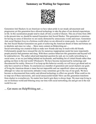 Summary on Waiting for Superman
Generation Anti Slackers As an American we have taken pride in our steady advancement and
progression yet this generation have allowed technology to take the place of our desired expectations
in life. In this socialization people tend to slack off into a world of illusion. This era of time from 2001
to the present time we should be named Generation Anti Social Slacker. This generation is notorious
for having no sense of direction we are easily distracted by unnecessary events and issues. Generation
Anti social Slackers lives in a fictitious world where we are allowed to create goals. As a member of
the Anti Social Slacker Generation our goals of achieving the American dream of fame and fortune are
to idealistic and since we value ... Show more content on Helpwriting.net ...
Social networking was created to help us make new friends and stay in touch with old friends.
Unfortunately people have misused the site for numerous inappropriate needs but more importantly
people practice bad grammar and slang. With these careless behaviors this generation and beyond will
be underachievers. The author asked and important question he said, are we really networking in a
social sense, or are we just hiding behind our keyboards, and building list of virtual friends rather than
getting out there in the real world ?(Nickson1). We have become mesmerized by technology and
disconnected for reality. However if we keep up this behavior socially we will never get ahead and we
only have ourselves to blame. In conclusion as a member of generation anti social slackers our goals
of living the American dream is inane but not impossible and our superficial values are promising
although we value our narcissistic attitudes it may sometimes get in the way of our goals. We have
become so disconnected from reality and allowed technology to effect our growth. What could we do
to snap out of these narcissistic, anti social unsuccessful trends? How can this generation transform
from slacker to overachievers. No matter how hard it gets there is always hope. We must stop living in
our on fictitious world and frittering away our time with social networking site and get out in the real
world live our
... Get more on HelpWriting.net ...
 