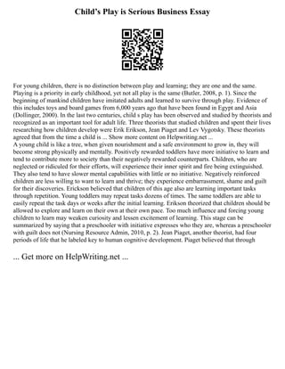 Child’s Play is Serious Business Essay
For young children, there is no distinction between play and learning; they are one and the same.
Playing is a priority in early childhood, yet not all play is the same (Butler, 2008, p. 1). Since the
beginning of mankind children have imitated adults and learned to survive through play. Evidence of
this includes toys and board games from 6,000 years ago that have been found in Egypt and Asia
(Dollinger, 2000). In the last two centuries, child s play has been observed and studied by theorists and
recognized as an important tool for adult life. Three theorists that studied children and spent their lives
researching how children develop were Erik Erikson, Jean Piaget and Lev Vygotsky. These theorists
agreed that from the time a child is ... Show more content on Helpwriting.net ...
A young child is like a tree, when given nourishment and a safe environment to grow in, they will
become strong physically and mentally. Positively rewarded toddlers have more initiative to learn and
tend to contribute more to society than their negatively rewarded counterparts. Children, who are
neglected or ridiculed for their efforts, will experience their inner spirit and fire being extinguished.
They also tend to have slower mental capabilities with little or no initiative. Negatively reinforced
children are less willing to want to learn and thrive; they experience embarrassment, shame and guilt
for their discoveries. Erickson believed that children of this age also are learning important tasks
through repetition. Young toddlers may repeat tasks dozens of times. The same toddlers are able to
easily repeat the task days or weeks after the initial learning. Erikson theorized that children should be
allowed to explore and learn on their own at their own pace. Too much influence and forcing young
children to learn may weaken curiosity and lessen excitement of learning. This stage can be
summarized by saying that a preschooler with initiative expresses who they are, whereas a preschooler
with guilt does not (Nursing Resource Admin, 2010, p. 2). Jean Piaget, another theorist, had four
periods of life that he labeled key to human cognitive development. Piaget believed that through
... Get more on HelpWriting.net ...
 