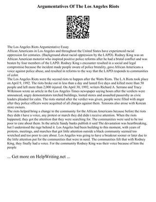 Argumentatives Of The Los Angeles Riots
The Los Angeles Riots Argumentative Essay
African Americans in Los Angeles and throughout the United States have experienced racial
oppression for centuries. (Background about racial oppression by the LAPD). Rodney King was an
African American motorist who inspired positive police reforms after he had a brutal conflict and was
beaten by four members of the LAPD. Rodney King s encounter resulted in a social and legal
compromise because the incident made people aware of police brutality, gave African Americans a
voice against police abuse, and resulted in reforms to the way that the LAPD responds to communities
of color.
The Los Angeles Riots were the second riots to happen after the Watts Riots. The L.A Riots took place
on April 9, 1992. The riots broke out in less than a day and lasted five days and killed more than 50
people and left more than 2,000 injured. On April 30, 1992, writers Richard A. Serrano and Tracy
Wilkinson wrote an article in the Los Angeles Times newspaper saying hours after the verdicts were
announced, angry demonstrators torched buildings, looted stores and assaulted passersby as civic
leaders pleaded for calm. The riots started after the verdict was given, people were filled with anger
after they police officers were acquitted of all charges against them. Tensions also arose with Korean
store owners.
The riots helped bring a change to the community for the African Americans because before the riots
they didn t have a voice, any protest or march they did didn t receive attention. When the riots
happened, they got the attention that they were searching for. The communities were said to be too
poor to care about them. In the article Sandy banks publish it said The devastation was heartbreaking,
but I understood the rage behind it. Los Angeles had been building to this moment, with years of
protests, meetings, and marches that got little attention outside a black community seemed too
wretched and too poor to care about. Los Angeles was going to have a breakout sooner or later due to
the little attention put for the communities that were in need. The communities felt that with Rodney
King, they finally had a voice. For the community Rodney King was their voice because of him the
people
... Get more on HelpWriting.net ...
 