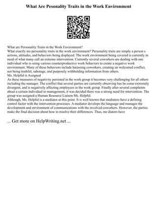 What Are Pesonality Traits in the Work Environment
What are Personality Traits in the Work Environment?
What exactly are personality traits in the work environment? Personality traits are simply a person s
actions, attitudes, and behaviors being displayed. The work environment being covered is currently in
need of what many call an extreme intervention. Currently several coworkers are dealing with one
individual who is using various counterproductive work behaviors to create a negative work
environment. Many of these behaviors include harassing coworkers, creating un welcomed conflict,
not being truthful, sabotage, and purposely withholding information from others.
Ms. Helpful is Assigned
As these measures of negativity persisted in the work group it becomes very challenging for all others
including the manager. The conflict that several parties are currently observing has be come extremely
divergent, and is negatively affecting employees in the work group. Finally after several complaints
about a certain individual to management, it was decided there was a strong need for intervention. The
group was assigned a Human Resource Liaison Ms. Helpful.
Although, Ms. Helpful is a mediator at this point. It is well known that mediators have a defining
control factor with the intervention processes. A mediator develops the language and manages the
development and environment of communications with the involved coworkers. However, the parties
make the final decision about how to resolve their differences. Thus, me diators have
... Get more on HelpWriting.net ...
 